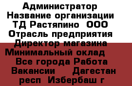 Администратор › Название организации ­ ТД Растяпино, ООО › Отрасль предприятия ­ Директор магазина › Минимальный оклад ­ 1 - Все города Работа » Вакансии   . Дагестан респ.,Избербаш г.